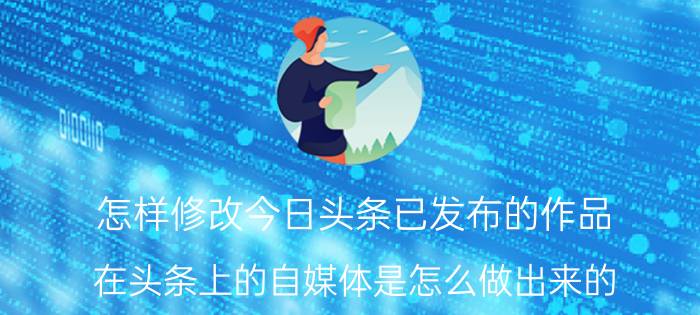 怎样修改今日头条已发布的作品 在头条上的自媒体是怎么做出来的？